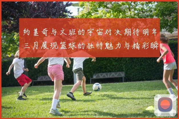 约基奇与文班的宇宙对决期待明年三月展现篮球的独特魅力与精彩瞬间