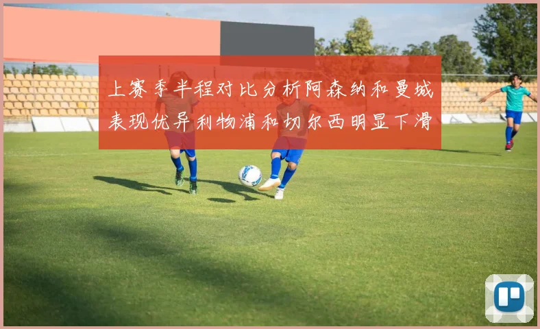 上赛季半程对比分析阿森纳和曼城表现优异利物浦和切尔西明显下滑