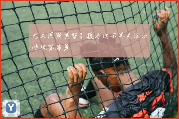 尤文图斯调整引援方向不再关注沙特联赛球员