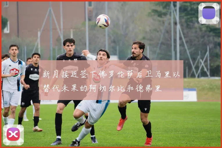 新月接近签下佛罗伦萨后卫马里以替代未果的阿切尔比和德弗里