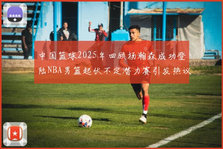 中国篮球2025年回顾杨瀚森成功登陆NBA男篮起伏不定潜力赛引发热议与争论