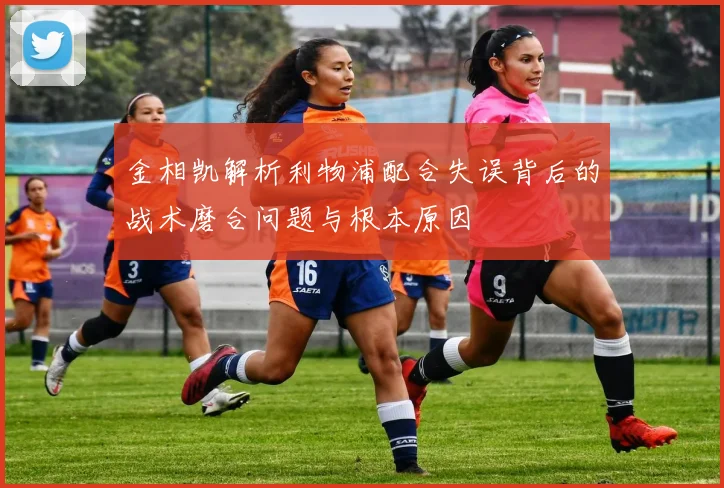金相凯解析利物浦配合失误背后的战术磨合问题与根本原因