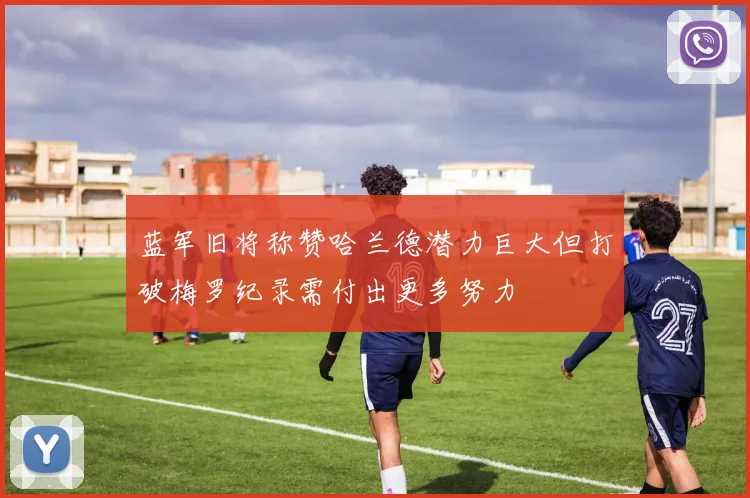 蓝军旧将称赞哈兰德潜力巨大但打破梅罗纪录需付出更多努力