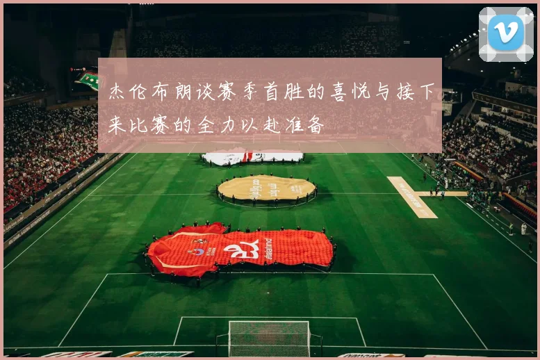 杰伦布朗谈赛季首胜的喜悦与接下来比赛的全力以赴准备