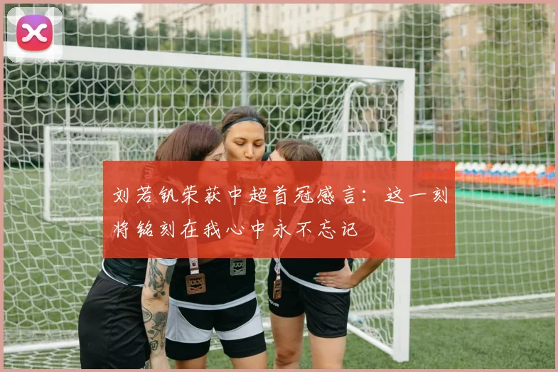 刘若钒荣获中超首冠感言：这一刻将铭刻在我心中永不忘记