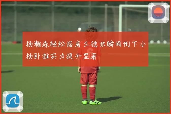 杨瀚森轻松搭肩兰德尔瞬间倒下小杨卧推实力提升显著