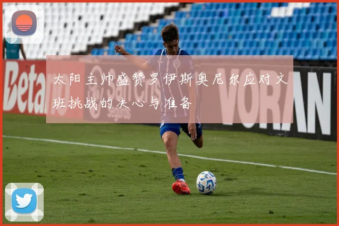 太阳主帅盛赞罗伊斯奥尼尔应对文班挑战的决心与准备