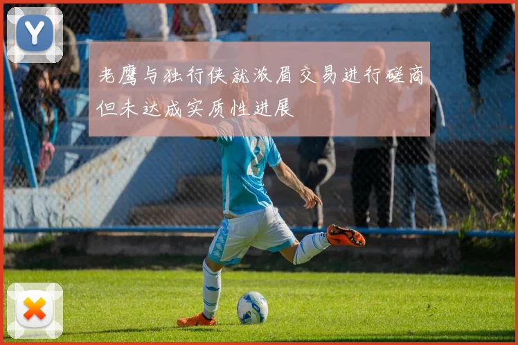 老鹰与独行侠就浓眉交易进行磋商但未达成实质性进展