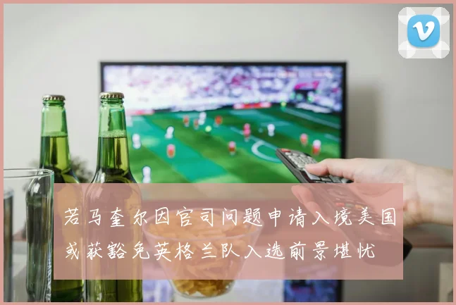 若马奎尔因官司问题申请入境美国或获豁免英格兰队入选前景堪忧