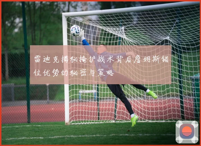 雷迪克揭秘掩护战术背后詹姆斯错位优势的秘密与策略