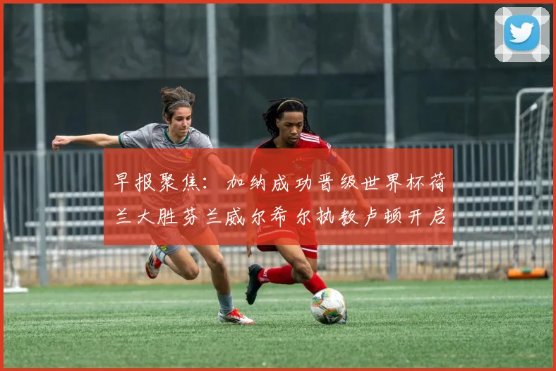 早报聚焦：加纳成功晋级世界杯荷兰大胜芬兰威尔希尔执教卢顿开启新篇章