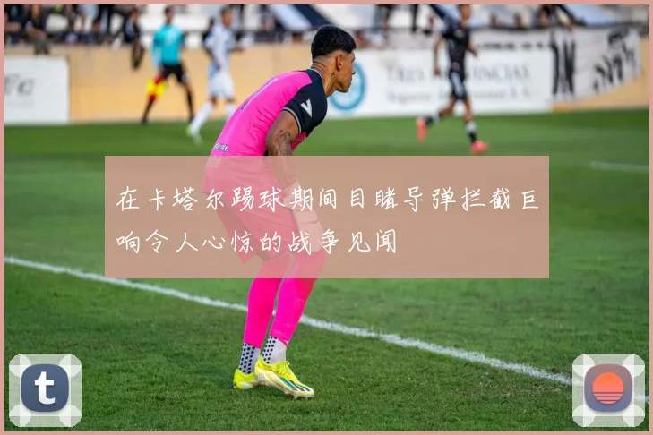 在卡塔尔踢球期间目睹导弹拦截巨响令人心惊的战争见闻