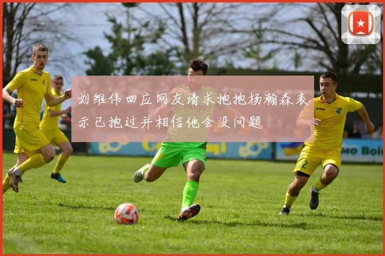 刘维伟回应网友请求抱抱杨瀚森表示已抱过并相信他会没问题