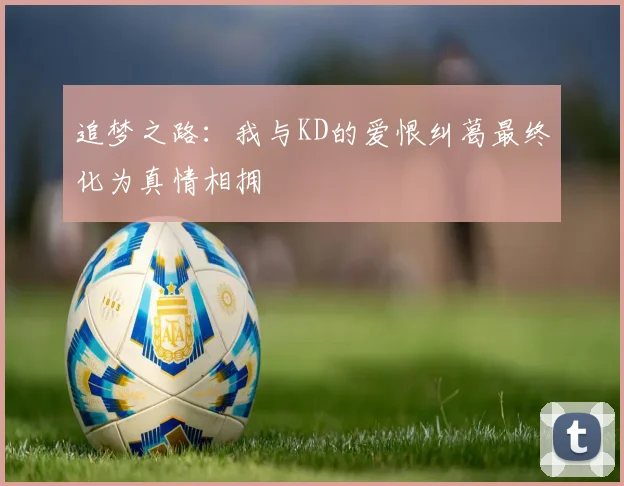 追梦之路：我与KD的爱恨纠葛最终化为真情相拥