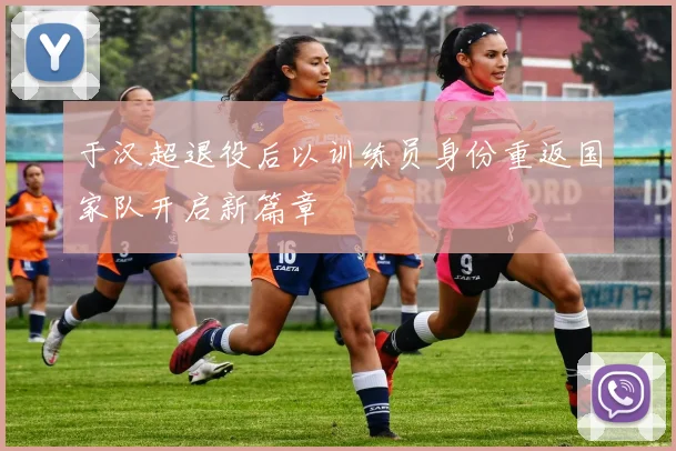 于汉超退役后以训练员身份重返国家队开启新篇章