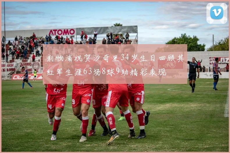利物浦祝贺沙奇里34岁生日回顾其红军生涯63场8球9助精彩表现