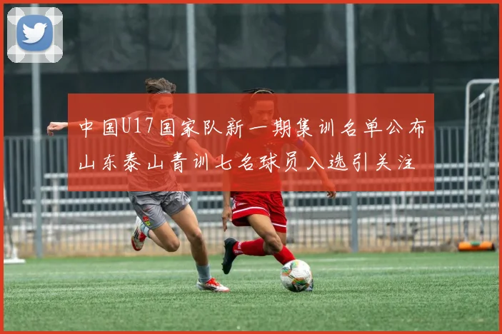 中国U17国家队新一期集训名单公布山东泰山青训七名球员入选引关注