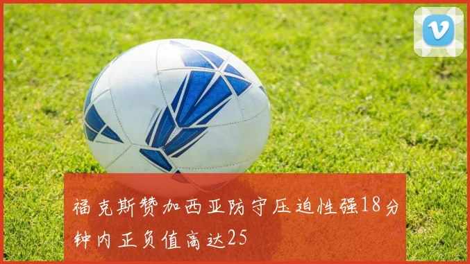 福克斯赞加西亚防守压迫性强18分钟内正负值高达25