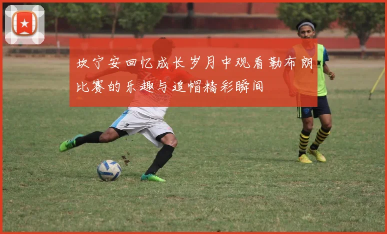 坎宁安回忆成长岁月中观看勒布朗比赛的乐趣与追帽精彩瞬间
