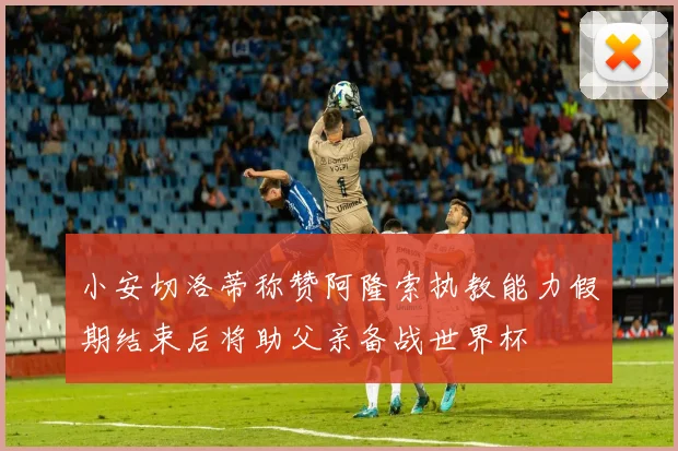 小安切洛蒂称赞阿隆索执教能力假期结束后将助父亲备战世界杯