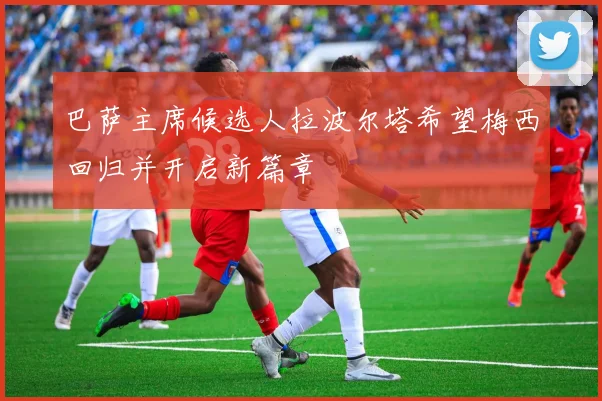巴萨主席候选人拉波尔塔希望梅西回归并开启新篇章
