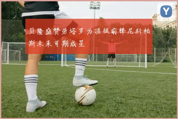 贝隆盛赞劳塔罗为顶级前锋尼科帕斯未来可期成星