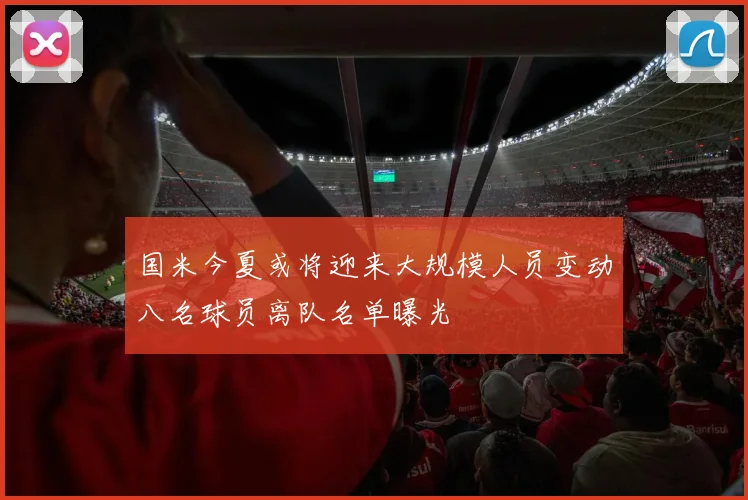 国米今夏或将迎来大规模人员变动八名球员离队名单曝光