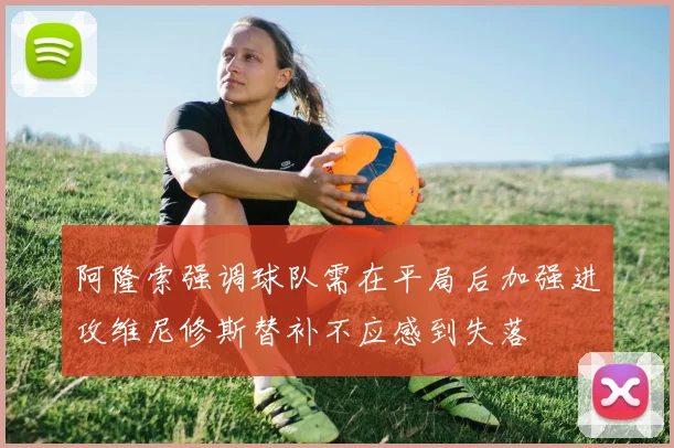 阿隆索强调球队需在平局后加强进攻维尼修斯替补不应感到失落