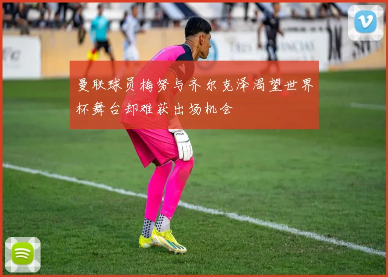 曼联球员梅努与齐尔克泽渴望世界杯舞台却难获出场机会