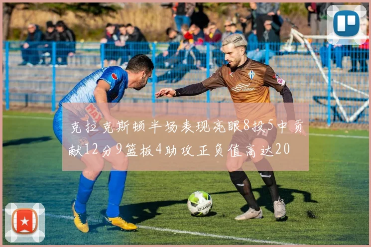 克拉克斯顿半场表现亮眼8投5中贡献12分9篮板4助攻正负值高达20
