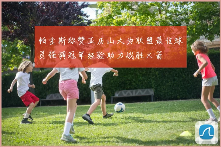 帕金斯称赞亚历山大为联盟最佳球员强调冠军经验助力战胜火箭