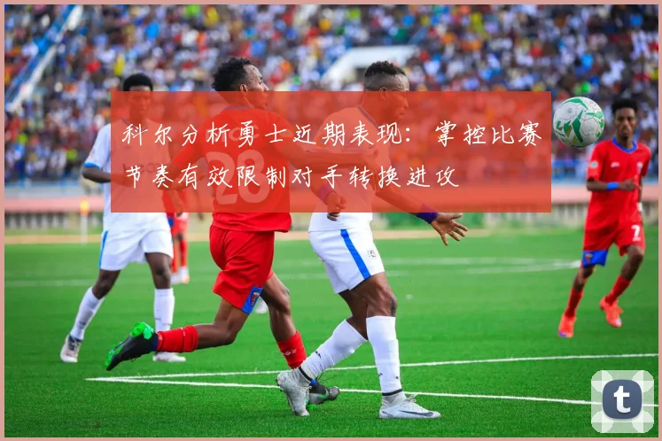 科尔分析勇士近期表现：掌控比赛节奏有效限制对手转换进攻