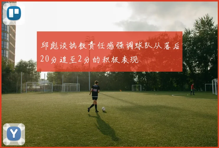 邱彪谈执教责任感强调球队从落后20分追至2分的积极表现