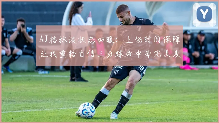 AJ格林谈状态回暖：上场时间保障让我重拾自信三分球命中率完美表现