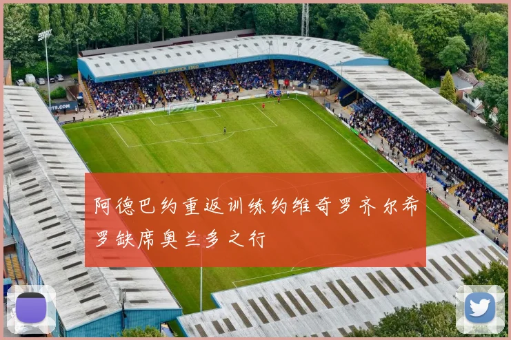 阿德巴约重返训练约维奇罗齐尔希罗缺席奥兰多之行