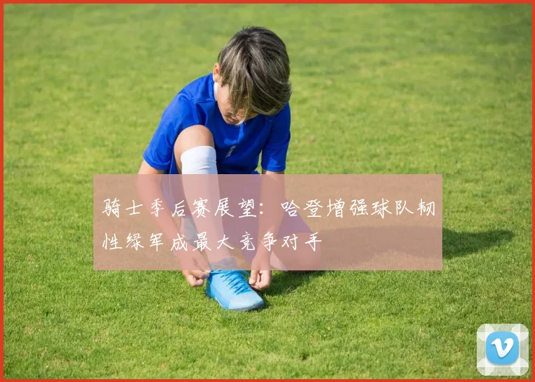 骑士季后赛展望：哈登增强球队韧性绿军成最大竞争对手