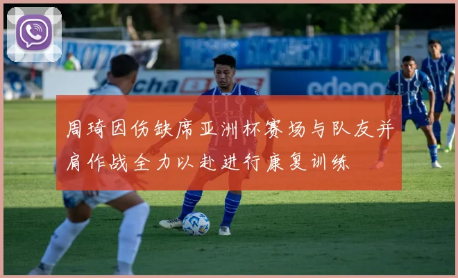 周琦因伤缺席亚洲杯赛场与队友并肩作战全力以赴进行康复训练