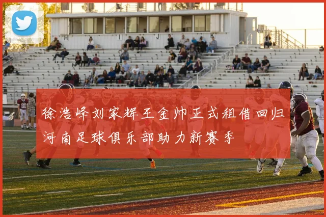 徐浩峰刘家辉王金帅正式租借回归河南足球俱乐部助力新赛季