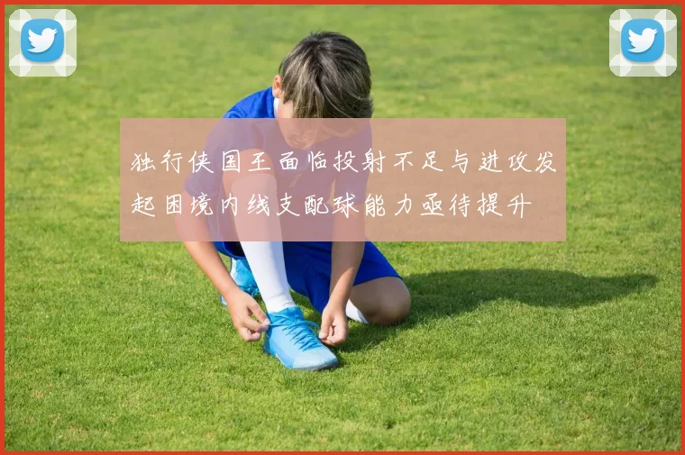 独行侠国王面临投射不足与进攻发起困境内线支配球能力亟待提升