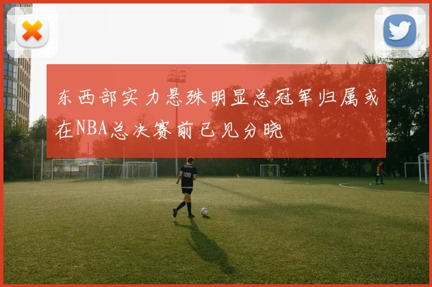 东西部实力悬殊明显总冠军归属或在NBA总决赛前已见分晓