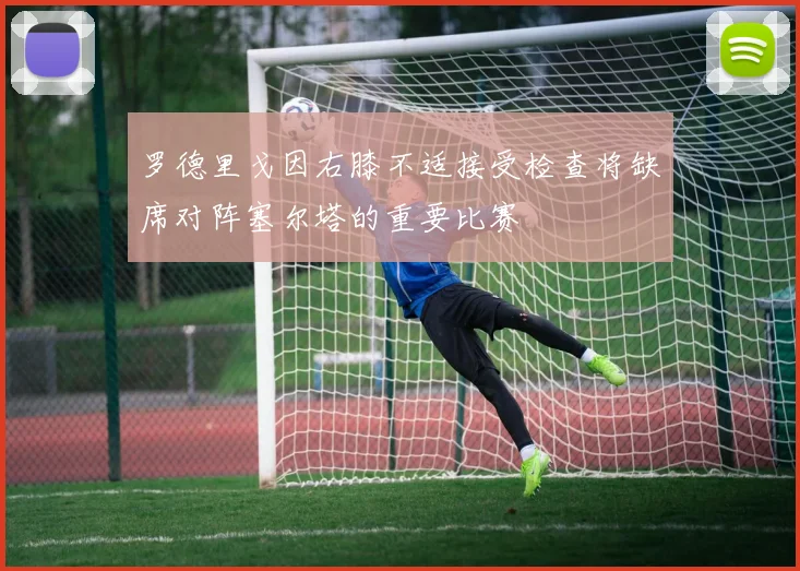 罗德里戈因右膝不适接受检查将缺席对阵塞尔塔的重要比赛