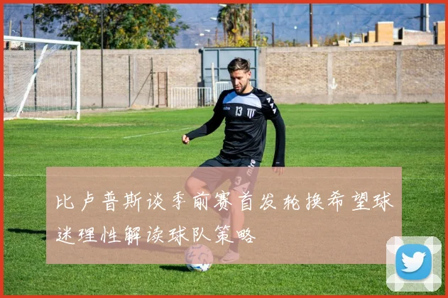 比卢普斯谈季前赛首发轮换希望球迷理性解读球队策略