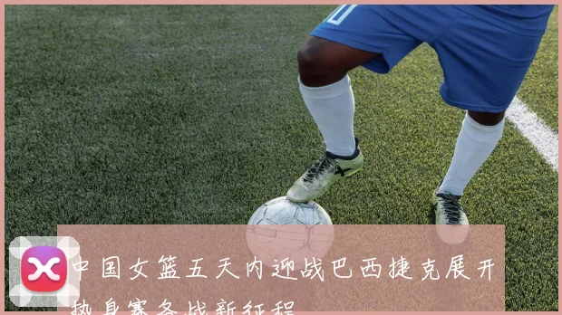 中国女篮五天内迎战巴西捷克展开热身赛备战新征程