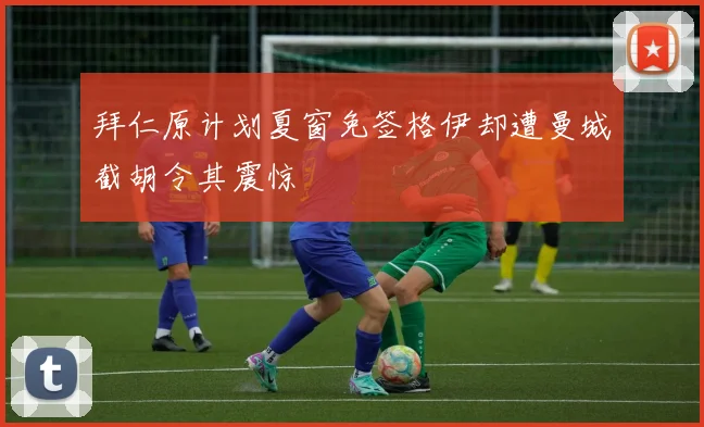 拜仁原计划夏窗免签格伊却遭曼城截胡令其震惊